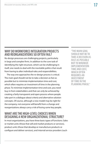 Discussion on success, failure, and HR’s role
                                                                                             17




Why do WorkForCe integration ProjeCtS                                   “the main goal
and reorganizationS So oFten Fail?                                      Should not Be to
Re-design processes are challenging projects, particularly              take a deCiSion aS
in large and complex firms. In addition to the core task of
                                                                        FaSt aS PoSSiBle
                                                                        But to minimize
identifying the right structure, which can be challenging in
                                                                        imPlementation
itself, one needs to deal with the inevitable politics that result
                                                                        time and CoSt,
from having to alter individual roles and responsibilities.             WhiCh oFten
   The way one approaches the re-design process is critical.            requireS an
The main goal should not be to take a decision as fast as               inveStment
possible but to minimize implementation time and cost,                  oF time in the
which often requires an investment of time in the planning              Planning PhaSe.“
phase. To minimize implementation time and cost, you need
buy-in from stakeholders and that can only be achieved by
creating a fairly transparent and open process where people
take part in a dialogue about criteria and alternative solution
concepts. Of course, although a new model may be right for
the company, not everyone will benefit from a change and
reorganizations always carry a risk of losing some key people.

What are the high-level ChoiCeS When
deSigning a neW organizational StruCture?
In most organizations, you have three basic types of functions: Sales
or market units (those that sell and market products or services),
product units (those that develop or manufacture products or
configure and deliver services), and internal service providers (such
 