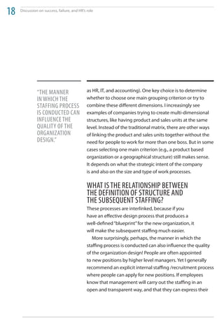 18   Discussion on success, failure, and HR’s role




               “the manner                    as HR, IT, and accounting). One key choice is to determine
               in WhiCh the                   whether to choose one main grouping criterion or try to
               StaFFing ProCeSS               combine these different dimensions. I increasingly see
               iS ConduCted Can               examples of companies trying to create multi-dimensional
               inFluenCe the                  structures, like having product and sales units at the same
               quality oF the                 level. Instead of the traditional matrix, there are other ways
               organization                   of linking the product and sales units together without the
               deSign.”                       need for people to work for more than one boss. But in some
                                              cases selecting one main criterion (e.g., a product based
                                              organization or a geographical structure) still makes sense.
                                              It depends on what the strategic intent of the company
                                              is and also on the size and type of work processes.

                                              What iS the relationShiP BetWeen
                                              the deFinition oF StruCture and
                                              the SuBSequent StaFFing?
                                              These processes are interlinked, because if you
                                              have an effective design process that produces a
                                              well-defined “blueprint” for the new organization, it
                                              will make the subsequent staffing much easier.
                                                 More surprisingly, perhaps, the manner in which the
                                              staffing process is conducted can also influence the quality
                                              of the organization design! People are often appointed
                                              to new positions by higher level managers. Yet I generally
                                              recommend an explicit internal staffing /recruitment process
                                              where people can apply for new positions. If employees
                                              know that management will carry out the staffing in an
                                              open and transparent way, and that they can express their
 