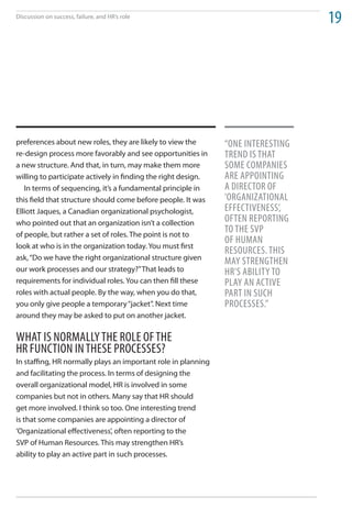 Discussion on success, failure, and HR’s role
                                                                                  19




preferences about new roles, they are likely to view the       “one intereSting
re-design process more favorably and see opportunities in      trend iS that
a new structure. And that, in turn, may make them more         Some ComPanieS
willing to participate actively in finding the right design.   are aPPointing
   In terms of sequencing, it’s a fundamental principle in     a direCtor oF
this field that structure should come before people. It was    ‘organizational
Elliott Jaques, a Canadian organizational psychologist,        eFFeCtiveneSS’,
who pointed out that an organization isn’t a collection        oFten rePorting
of people, but rather a set of roles. The point is not to
                                                               to the SvP
                                                               oF human
look at who is in the organization today. You must first
                                                               reSourCeS. thiS
ask, “Do we have the right organizational structure given
                                                               may Strengthen
our work processes and our strategy?” That leads to            hr’S aBility to
requirements for individual roles. You can then fill these     Play an aCtive
roles with actual people. By the way, when you do that,        Part in SuCh
you only give people a temporary “jacket”. Next time           ProCeSSeS.”
around they may be asked to put on another jacket.

What iS normally the role oF the
HR FunCtion in theSe ProCeSSeS?
In staffing, HR normally plays an important role in planning
and facilitating the process. In terms of designing the
overall organizational model, HR is involved in some
companies but not in others. Many say that HR should
get more involved. I think so too. One interesting trend
is that some companies are appointing a director of
‘Organizational effectiveness’, often reporting to the
SVP of Human Resources. This may strengthen HR’s
ability to play an active part in such processes.
 
