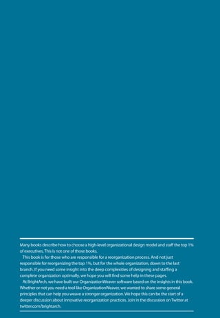 Many books describe how to choose a high-level organizational design model and staff the top 1%
of executives. This is not one of those books.
  This book is for those who are responsible for a reorganization process. And not just
responsible for reorganizing the top 1%, but for the whole organization, down to the last
branch. If you need some insight into the deep complexities of designing and staffing a
complete organization optimally, we hope you will find some help in these pages.
  At BrightArch, we have built our OrganizationWeaver software based on the insights in this book.
Whether or not you need a tool like OrganizationWeaver, we wanted to share some general
principles that can help you weave a stronger organization. We hope this can be the start of a
deeper discussion about innovative reorganization practices. Join in the discussion on Twitter at
twitter.com/brightarch.
 
