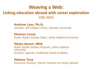 Weaving a Web: 
Linking education abroad with career exploration 
CIEE 2014 
Andrew Law, Ph.D. 
Director, Off-Campus Study, Denison University 
Eleanor Lucas 
Public Health Studies Major, Johns Hopkins University 
Mieka Smart, MHS 
Public Health Studies Program, Johns Hopkins 
University 
Director, Uganda: Childhood Health & Safety 
Malene Torp 
Executive Director, Danish Institute for Study Abroad 
 