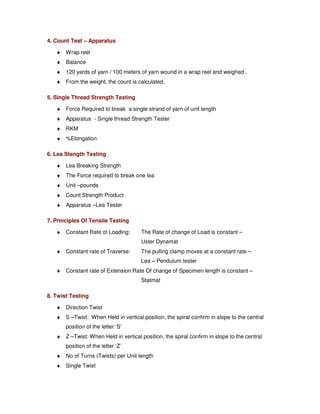 7.8. YARN QUALITY  OTHER PARAMETERS 
1. Yarn Appearance: 
The Visual Effect obtained by viewing a sample of yarn wound with a designated 
traverse on a black board of designated size. 
¨ Nep: a tightly tangled mass of unorganised fiber 
¨ Slub: an abruptly thickened place of yarn 
¨ Thick place: a yarn defect where the diameter is greater than the adjoining 
segments and extending for 6 mm 
¨ Thin Place: a yarn segment where the diameter is 25% lesser than the average 
diameter of yarn 
¨ Fuzz: Untangled fibers that protrude from the surface of the yarn 
¨ Bunch: a yarn segment not over 6 mm in length that shows abrupt increase 
in diameter caused by more fibers matted in this particular place 
¨ Method: yarn wound on hylam black boards wound for fixed wraps per inch as 
per count compared with standard reference boards. 
¨ Grades: Above ‘A’ to below ‘D’ - The imperfections increase from Grade ‘A’ 
and the maximum in grade ‘D’. Average index of five boards of five 
graders. 
2. Yarn Evenness: 
¨ Unevenness: Variation in the linear density of a continuous strand or of a portion of a 
strand. 
¨ Apparatus: Uster–Evenness Tester 
¨ Principle: Difference in the capacitance variation. Lower the Count lower the 
Imperfections. One km of yarn is run through two capacitance plated 
at specific speed (fixed as per the count). The capacitance variation 
is integrated and expressed as % unevenness (U%). The 
imperfections are counted and are reported per kilometer. 
3. Linier Density of Yarn: 
¨ Expression of the fineness of Yarn 
¨ A number indicating the mass per unit Length or the length per unit mass of Yarn 
¨ Direct system: Denier, Tex (Weight Of Unit Length) 
¨ Indirect System (Units of Lengths) per (Units of weights) 
 