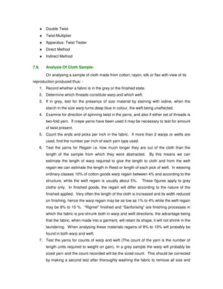 4. Count Test – Apparatus 
¨ Wrap reel 
¨ Balance 
¨ 120 yards of yarn / 100 meters of yarn wound in a wrap reel and weighed . 
¨ From the weight, the count is calculated. 
5. Single Thread Strength Testing 
¨ Force Required to break a single strand of yarn of unit length 
¨ Apparatus - Single thread Strength Tester 
¨ RKM 
¨ %Elongation 
6. Lea Stength Testing 
¨ Lea Breaking Strength 
¨ The Force required to break one lea 
¨ Unit –pounds 
¨ Count Strength Product 
¨ Apparatus –Lea Tester 
7. Principles Of Tensile Testing 
¨ Constant Rate of Loading: The Rate of change of Load is constant – 
Uster Dynamat 
¨ Constant rate of Traverse: The pulling clamp moves at a constant rate – 
Lea – Pendulum tester 
¨ Constant rate of Extension:Rate Of change of Specimen length is constant – 
Statmat 
8. Twist Testing 
¨ Direction Twist 
¨ S –Twist: When Held in vertical position, the spiral confirm in slope to the central 
position of the letter ‘S’ 
¨ Z –Twist: When Held in vertical position, the spiral confirm in slope to the central 
position of the letter ‘Z’ 
¨ No of Turns (Twists) per Unit length 
¨ Single Twist 
 