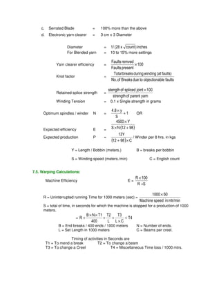 c. Serrated Blade = 100% more than the above 
d. Electronic yarn clearer = 3 cm x 3 Diameter 
Diameter = 1/ (28 x count ) inches 
For Blended yarn = 10 to 15% more settings 
Faults remved 
Yarn clearer efficiency = 100 
Faults present 
× 
Knot factor = 
Total breaks during winding (at faults) 
No. of Breaks due to objectionable faults 
Retained splice strength = 
stength of spliced joint × 100 
strength of parent yarn 
Winding Tension = 0.1 x Single strength in grams 
4.8 y 
Optimum spindles / winder N = 1 
S 
+ 
× 
OR 
4500 × 
Y 
× + 
Expected efficiency E = S N (12 98) 
Expected production P = 
13Y 
+ × 
(12 98) C 
/ Winder per 8 hrs. in kgs 
Y = Length / Bobbin (meters.) B = breaks per bobbin 
S = Winding speed (meters./min) C = English count 
7.5. Warping Calculations: 
Machine Efficiency E = 
R × 
100 
R + 
S 
R = Uninterrupted running Time for 1000 meters (sec) = 
1000× 60 
Machine speed in mtr/min 
S = total of time, in seconds for which the machine is stopped for a production of 1000 
meters. 
T3 
T2 
B N T1 
= R + 
T4 
L C 
L 
400 
× 
+ + 
× × 
+ 
B = End breaks / 400 ends / 1000 meters N = Number of ends. 
L = Set Length in 1000 meters C = Beams per creel. 
Timing of activities in Seconds are 
T1 = To mend a break T2 = To change a beam 
T3 = To change a Creel T4 = Miscellaneous Time loss / 1000 mtrs. 
 