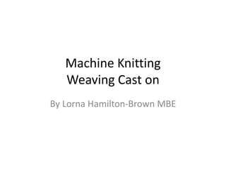 Machine Knitting
Weaving Cast on
By Lorna Hamilton-Brown MBE
 