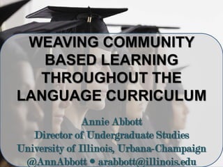WEAVING COMMUNITY
BASED LEARNING
THROUGHOUT THE
LANGUAGE CURRICULUM
Annie Abbott
Director of Undergraduate Studies
University of Illinois, Urbana-Champaign
@AnnAbbott  arabbott@illinois.edu
 