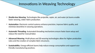 Innovations in Weaving Technology
• Shuttle-less Weaving: Technologies like projectile, rapier, air, and water jet looms enable
faster weaving, wider fabric production.
• Automation: Electronic control systems enhance precision, improve fabric quality, and
minimize downtime in weaving operations.
• Automatic Threading: Automated threading mechanisms ensure faster loom setup and
reduce the need for manual labor.
• Advanced Weaving: Multi-phase and 3D weaving technologies allow for higher production
rates and the creation of complex fabric structures.
• Sustainability: Energy-efficient looms help reduce energy consumption and support eco-
friendly manufacturing practices.
 