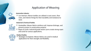 Automotive Industry
Medical Textiles
 Bandages & Implants: Woven fabrics are used in medical
applications for their strength and flexibility.
Application of Weaving
 Car Interiors: Woven textiles are utilized in seat covers, floor
mats, and interior linings for their durability and resistance to
wear.
Industrial & Technical Textiles
 Geotextiles: Woven fabrics reinforce soil, improve drainage, and
prevent erosion in construction projects.
 Ropes & Cords: Industrial-grade woven yarns create strong ropes
and cords for various applications.
 