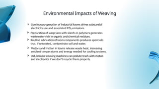  Motors and friction in looms release waste heat, increasing
ambient temperatures and energy needed for cooling systems.
Environmental Impacts of Weaving
 Continuous operation of industrial looms drives substantial
electricity use and associated CO₂ emissions.
 Preparation of warp yarn with starch or polymers generates
wastewater rich in organic and chemical residues.
 Routine lubrication of loom components produces spent oils
that, if untreated, contaminate soil and water.
 Old, broken weaving machines can pollute trash with metals
and electronics if we don't recycle them properly.
 