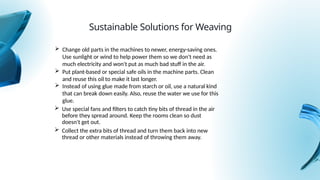  Use special fans and filters to catch tiny bits of thread in the air
before they spread around. Keep the rooms clean so dust
doesn't get out.
Sustainable Solutions for Weaving
 Change old parts in the machines to newer, energy-saving ones.
Use sunlight or wind to help power them so we don't need as
much electricity and won't put as much bad stuff in the air.
 Put plant-based or special safe oils in the machine parts. Clean
and reuse this oil to make it last longer.
 Instead of using glue made from starch or oil, use a natural kind
that can break down easily. Also, reuse the water we use for this
glue.
 Collect the extra bits of thread and turn them back into new
thread or other materials instead of throwing them away.
 