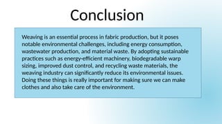 Conclusion
Weaving is an essential process in fabric production, but it poses
notable environmental challenges, including energy consumption,
wastewater production, and material waste. By adopting sustainable
practices such as energy-efficient machinery, biodegradable warp
sizing, improved dust control, and recycling waste materials, the
weaving industry can significantly reduce its environmental issues.
Doing these things is really important for making sure we can make
clothes and also take care of the environment.
 