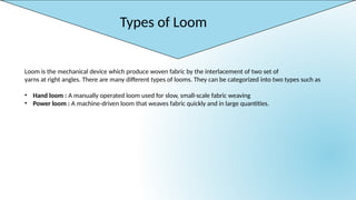 Types of Loom
Loom is the mechanical device which produce woven fabric by the interlacement of two set of
yarns at right angles. There are many different types of looms. They can be categorized into two types such as
• Hand loom : A manually operated loom used for slow, small-scale fabric weaving
• Power loom : A machine-driven loom that weaves fabric quickly and in large quantities.
 