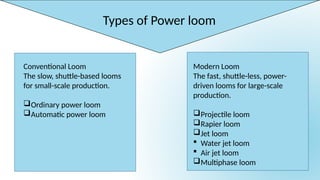 Types of Power loom
Conventional Loom
The slow, shuttle-based looms
for small-scale production.
Ordinary power loom
Automatic power loom
Modern Loom
The fast, shuttle-less, power-
driven looms for large-scale
production.
Projectile loom
Rapier loom
Jet loom
 Water jet loom
 Air jet loom
Multiphase loom
 