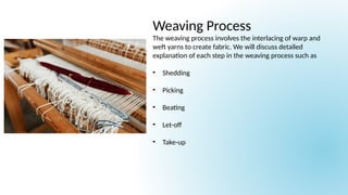 Weaving Process
The weaving process involves the interlacing of warp and
weft yarns to create fabric. We will discuss detailed
explanation of each step in the weaving process such as
• Shedding
• Picking
• Beating
• Let-off
• Take-up
 