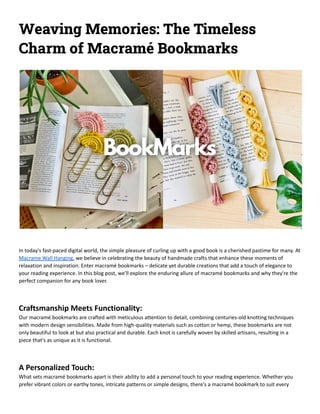 Weaving Memories: The Timeless
Charm of Macramé Bookmarks
In today's fast-paced digital world, the simple pleasure of curling up with a good book is a cherished pastime for many. At
Macrame Wall Hanging, we believe in celebrating the beauty of handmade crafts that enhance these moments of
relaxation and inspiration. Enter macramé bookmarks – delicate yet durable creations that add a touch of elegance to
your reading experience. In this blog post, we'll explore the enduring allure of macramé bookmarks and why they're the
perfect companion for any book lover.
Craftsmanship Meets Functionality:
Our macramé bookmarks are crafted with meticulous attention to detail, combining centuries-old knotting techniques
with modern design sensibilities. Made from high-quality materials such as cotton or hemp, these bookmarks are not
only beautiful to look at but also practical and durable. Each knot is carefully woven by skilled artisans, resulting in a
piece that's as unique as it is functional.
A Personalized Touch:
What sets macramé bookmarks apart is their ability to add a personal touch to your reading experience. Whether you
prefer vibrant colors or earthy tones, intricate patterns or simple designs, there's a macramé bookmark to suit every
 