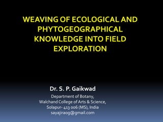 WEAVING OF ECOLOGICAL AND
PHYTOGEOGRAPHICAL
KNOWLEDGE INTO FIELD
EXPLORATION
Dr. S. P. Gaikwad
Department of Botany,
WalchandCollege of Arts & Science,
Solapur- 413 006 (MS), India
sayajiraog@gmail.com
 