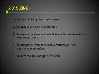 • Application of sizing chemical to yarns
• The purposes of sizing process are :
1) To reduce the yarn hairiness that would interfere with the
weaving process.
2) To protect the yarn from various yarn-to-yarn and
yarn-to-loom abrasion.
3) To increase the strength of the yarn
2.0 SIZING
 