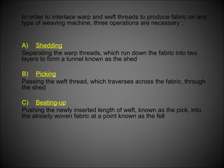In order to interlace warp and weft threads to produce fabric on any
type of weaving machine, three operations are necessary :
A) Shedding
Separating the warp threads, which run down the fabric into two
layers to form a tunnel known as the shed
B) Picking
Passing the weft thread, which traverses across the fabric, through
the shed
C) Beating-up
Pushing the newly inserted length of weft, known as the pick, into
the already woven fabric at a point known as the fell
 