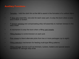 Auxiliary Functions :
• Temples – hold the cloth firm at the fell to assist in the formation of a uniform fabric
• A drop wire assembly, one wire for each warp yarn, to stop the loom when a warp
end is slack or broken
• A tension sensing and compensating whip roll assembly to maintain tension in the
warp sheet
• A mechanism to stop the loom when a filling yarn breaks
• Filling feeders to control tension on each pick
• Pick mixers to blend alternate picks from two or more packages (up to eight)
• Filling selection mechanism for feeding multi-type filling patterns
• Filling selvage devices such as trimmers, tuckers, holders and special weave
harnesses for selvage warp ends
 