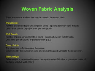 Woven Fabric Analysis
There are several analysis that can be done to the woven fabric.
Warp Density
Number of warp ends per unit length of fabric – spacing between warp threads.
Units: ends per cm (e.p.c) or ends per inch (e.p.i)
Weft Density
Number of picks per unit length of fabric – spacing between weft threads.
Unit: picks per cm (p.p.c) or picks per inch (p.p.i)
Count of cloth
The closeness or looseness of the weave.
Determined by the number of picks and ends (filling and warps) to the square inch.
Fabric Weight
Fabric weight is expressed in grams per square meter (W/m2
) or in grams per meter of
the fabric with full width (W/m)
 