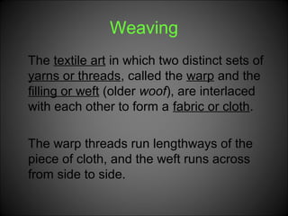Weaving
The textile art in which two distinct sets of
yarns or threads, called the warp and the
filling or weft (older woof), are interlaced
with each other to form a fabric or cloth.
The warp threads run lengthways of the
piece of cloth, and the weft runs across
from side to side.
 