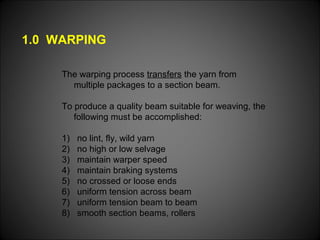 1.0 WARPING
The warping process transfers the yarn from
multiple packages to a section beam.
To produce a quality beam suitable for weaving, the
following must be accomplished:
1) no lint, fly, wild yarn
2) no high or low selvage
3) maintain warper speed
4) maintain braking systems
5) no crossed or loose ends
6) uniform tension across beam
7) uniform tension beam to beam
8) smooth section beams, rollers
 