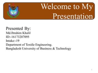 Welcome to My
Presentation
Presented By:
Md.Ibrahim Khalil
ID:-16173207095
Intake:-19
Department of Textile Engineering.
Bangladesh University of Business & Technology
1
 