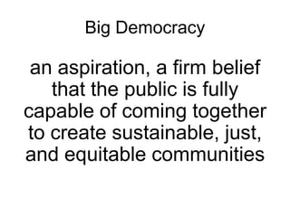 Big Democracy
an aspiration, a firm belief
that the public is fully
capable of coming together
to create sustainable, just,
and equitable communities
 