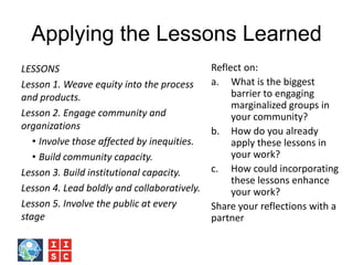 Applying the Lessons Learned
LESSONS
Lesson 1. Weave equity into the process
and products.
Lesson 2. Engage community and
organizations
• Involve those affected by inequities.
• Build community capacity.
Lesson 3. Build institutional capacity.
Lesson 4. Lead boldly and collaboratively.
Lesson 5. Involve the public at every
stage
Reflect on:
a. What is the biggest
barrier to engaging
marginalized groups in
your community?
b. How do you already
apply these lessons in
your work?
c. How could incorporating
these lessons enhance
your work?
Share your reflections with a
partner
 