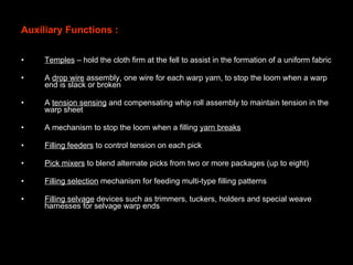 Auxiliary Functions : Temples  – hold the cloth firm at the fell to assist in the formation of a uniform fabric A  drop wire  assembly, one wire for each warp yarn, to stop the loom when a warp end is slack or broken A  tension sensing  and compensating whip roll assembly to maintain tension in the warp sheet A mechanism to stop the loom when a filling  yarn breaks Filling feeders  to control tension on each pick Pick mixers  to blend alternate picks from two or more packages (up to eight) Filling selection  mechanism for feeding multi-type filling patterns Filling selvage  devices such as trimmers, tuckers, holders and special weave harnesses for selvage warp ends 
