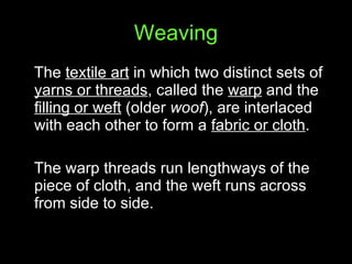 Weaving The  textile art  in which two distinct sets of  yarns or threads , called the  warp  and the  filling or weft  (older  woof ), are interlaced with each other to form a  fabric or cloth .  The warp threads run lengthways of the piece of cloth, and the weft runs across from side to side. 