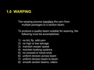 1.0  WARPING The warping process  transfers  the yarn from multiple packages to a section beam.  To produce a quality beam suitable for weaving, the following must be accomplished:  1)  no lint, fly, wild yarn 2)  no high or low selvage 3)  maintain warper speed 4)  maintain braking systems 5)  no crossed or loose ends 6)  uniform tension across beam 7)  uniform tension beam to beam 8)  smooth section beams, rollers 