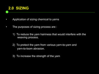 Application of sizing chemical to yarns The purposes of sizing process are : 1)  To reduce the yarn hairiness that would interfere with the    weaving process. 2)  To protect the yarn from various yarn-to-yarn and    yarn-to-loom abrasion. 3)  To increase the strength of the yarn  2.0  SIZING 