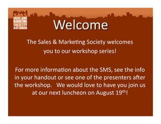 The Sales & Marke-ng Society welcomes  
          you to our workshop series! 

For more informa-on about the SMS, see the info 
in your handout or see one of the presenters a?er 
the workshop.   We would love to have you join us 
       at our next luncheon on August 19th! 
 
