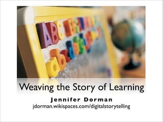Weaving the Story of Learning
J e n n i f e r D o r m a n
jdorman.wikispaces.com/digitalstorytelling
 