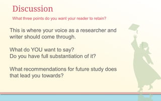 Discussion
This is where your voice as a researcher and
writer should come through.
What do YOU want to say?
Do you have full substantiation of it?
What recommendations for future study does
that lead you towards?
What three points do you want your reader to retain?
 