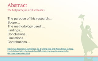 Abstract
The purpose of this research…
Scope…
The methodology used …
Findings…
Conclusions…
Limitations …
Contributions…
http://www.doctoralnet.com/phase-3/3-5-writing-final-phd-thesis-things-to-keep-
in-mind/dissertation-thesis-polished/947-video-how-to-write-abstracts-for-
doctoral-dissertations.html
The full journey in 7-10 sentences
 