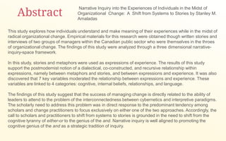 Abstract
This study explores how individuals understand and make meaning of their experiences while in the midst of
radical organizational change. Empirical materials for this research were obtained though written stories and
interviews of two groups of managers within the Canadian public sector who were themselves in the throes
of organizational change. The findings of this study were analyzed through a three dimensional narrative-
inquiry-space framework.
In this study, stories and metaphors were used as expressions of experience. The results of this study
support the postmodernist notion of a dialectical, co-constructed, and recursive relationship within
expressions, namely between metaphors and stories, and between expressions and experience. It was also
discovered that 7 key variables moderated the relationship between expressions and experience. These
variables are linked to 4 categories: cognitive, internal beliefs, relationships, and language.
The findings of this study suggest that the success of managing change is directly related to the ability of
leaders to attend to the problem of the interconnectedness between cybernetics and interpretive paradigms.
The scholarly need to address this problem was in direct response to the predominant tendency among
scholars and change practitioners to focus exclusively on either one of the two approaches. Accordingly, the
call to scholars and practitioners to shift from systems to stories is grounded in the need to shift from the
cognitive tyranny of either-or to the genius of the and. Narrative inquiry is well aligned to promoting the
cognitive genius of the and as a strategic tradition of inquiry.
Narrative Inquiry into the Experiences of Individuals in the Midst of
Organizational Change: A Shift from Systems to Stories by Stanley M.
Amaladas
 
