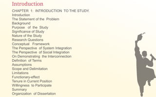 Introduction
CHAPTER 1: INTRODUCTION TO THE STUDY.
Introduction
The Statement of the Problem
Background
Purpose of the Study
Significance of Study
Nature of the Study
Research Questions
Conceptual Framework
The Perspective of System Integration
The Perspective of Social Integration
On Demonstrating the Interconnection
Definition of Terms
Assumptions
Scope and Delimitation
Limitations
Functionary-effect
Tenure in Current Position
Willingness to Participate
Summary
Organization of Dissertation
 