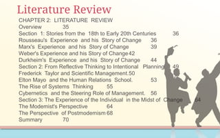 Literature Review
CHAPTER 2: LITERATURE REVIEW
Overview 35
Section 1: Stories from the 18th to Early 20th Centuries 36
Rousseau's Experience and his Story of Change 36
Marx's Experience and his Story of Change 39
Weber's Experience and his Story of Change42
Durkheim's Experience and his Story of Change 44
Section 2: From Reflective Thinking to Intentional Planning 49
Frederick Taylor and Scientific Management.50
Elton Mayo and the Human Relations School. 53
The Rise of Systems Thinking 55
Cybernetics and the Steering Role of Management. 56
Section 3: The Experience of the Individual in the Midst of Change 64
The Modemist's Perspective 64
The Perspective of Postmodemism 68
Summary 70
 