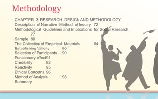 Methodology
CHAPTER 3: RESEARCH DESIGN AND METHODOLOGY
Description of Narrative Method of Inquiry 72
Methodological Guidelines and Implications for Social Research
77
Sample 80
The Collection of Empirical Materials 84
Establishing Validity 90
Selection of Participants 90
Functionary-effect91
Credibility 92
Reactivity 95
Ethical Concerns 96
Method of Analysis 98
Summary
 