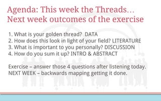 Agenda: This week the Threads…
Next week outcomes of the exercise
1. What is your golden thread? DATA
2. How does this look in light of your field? LITERATURE
3. What is important to you personally? DISCUSSION
4. How do you sum it up? INTRO & ABSTRACT
Exercise – answer those 4 questions after listening today.
NEXT WEEK – backwards mapping getting it done.
 