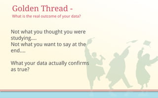 Golden Thread -
Not what you thought you were
studying….
Not what you want to say at the
end….
What your data actually confirms
as true?
What is the real outcome of your data?
 