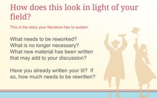 How does this look in light of your
field?
What needs to be reworked?
What is no longer necessary?
What new material has been written
that may add to your discussion?
Have you already written your lit? If
so, how much needs to be rewritten?
This is the story your literature has to sustain
 