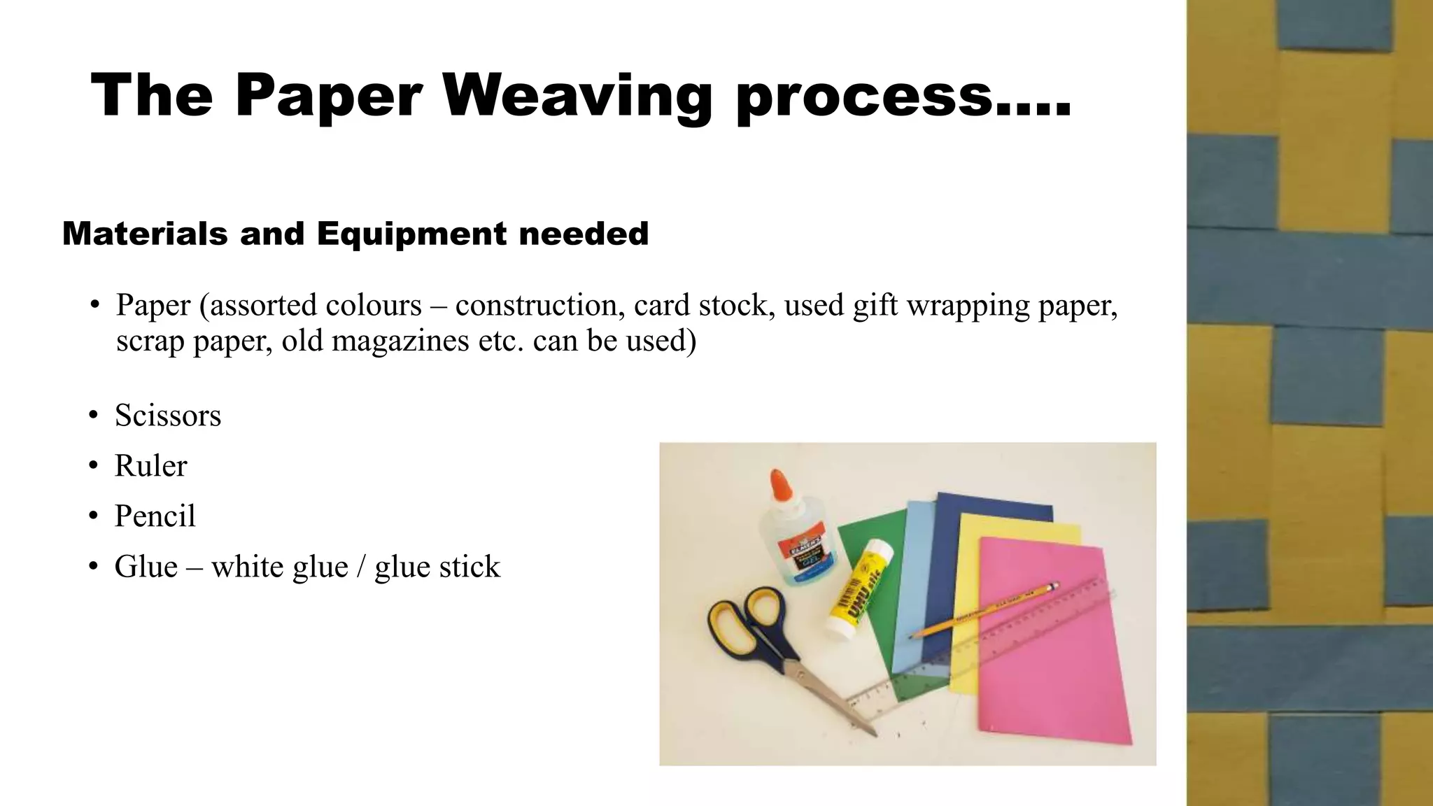 The Paper Weaving process….
Materials and Equipment needed
• Scissors
• Ruler
• Pencil
• Glue – white glue / glue stick
• Paper (assorted colours – construction, card stock, used gift wrapping paper,
scrap paper, old magazines etc. can be used)
 
