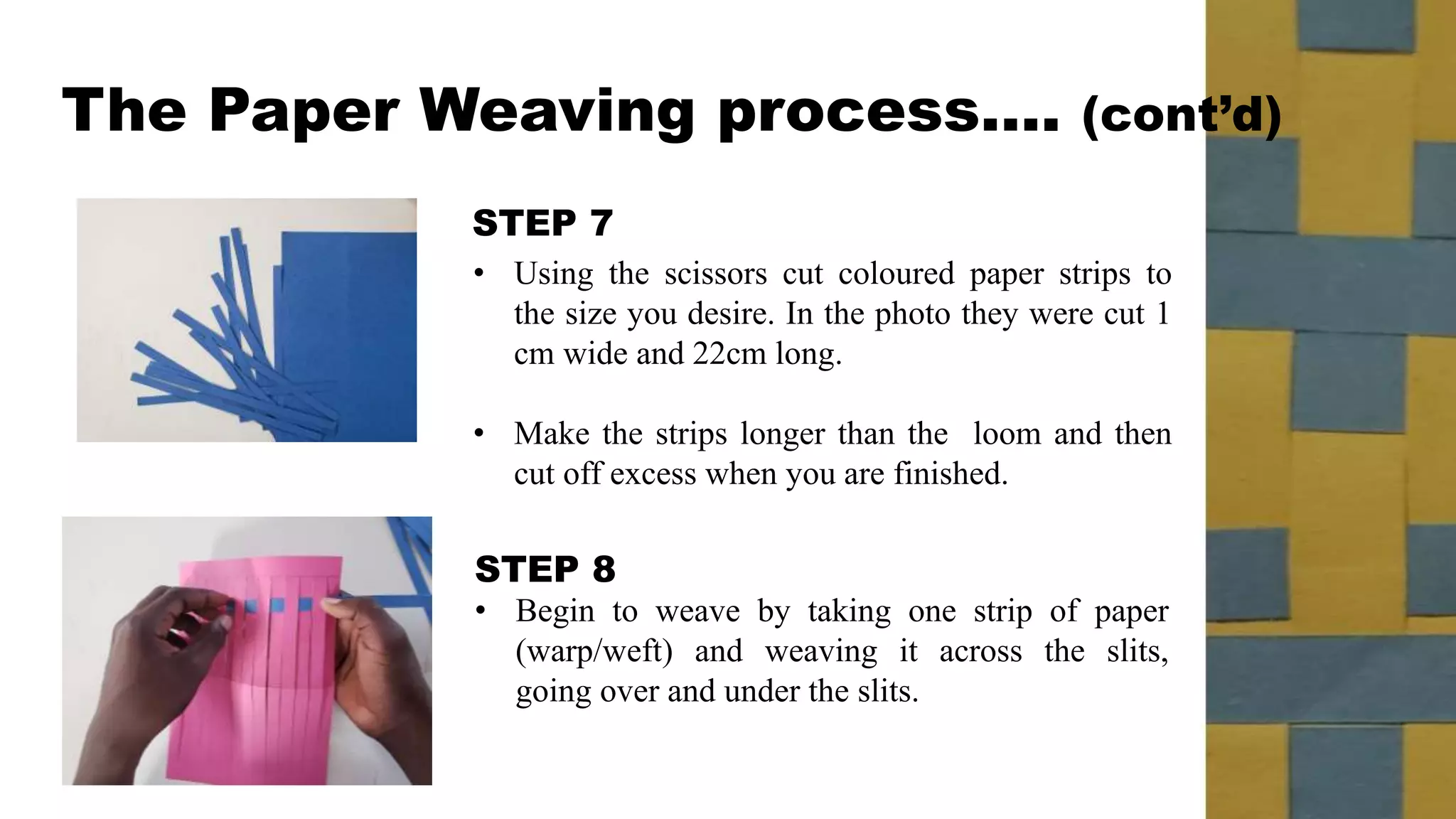 STEP 7
STEP 8
• Begin to weave by taking one strip of paper
(warp/weft) and weaving it across the slits,
going over and under the slits.
• Using the scissors cut coloured paper strips to
the size you desire. In the photo they were cut 1
cm wide and 22cm long.
• Make the strips longer than the loom and then
cut off excess when you are finished.
The Paper Weaving process…. (cont’d)
 