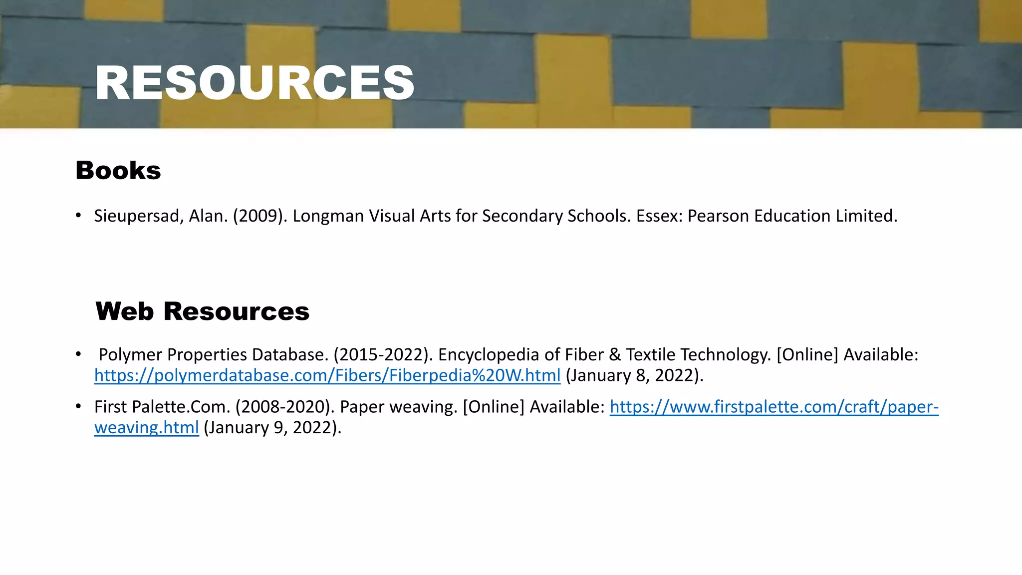 RESOURCES
• Sieupersad, Alan. (2009). Longman Visual Arts for Secondary Schools. Essex: Pearson Education Limited.
Books
Web Resources
• Polymer Properties Database. (2015-2022). Encyclopedia of Fiber & Textile Technology. [Online] Available:
https://polymerdatabase.com/Fibers/Fiberpedia%20W.html (January 8, 2022).
• First Palette.Com. (2008-2020). Paper weaving. [Online] Available: https://www.firstpalette.com/craft/paper-
weaving.html (January 9, 2022).
 