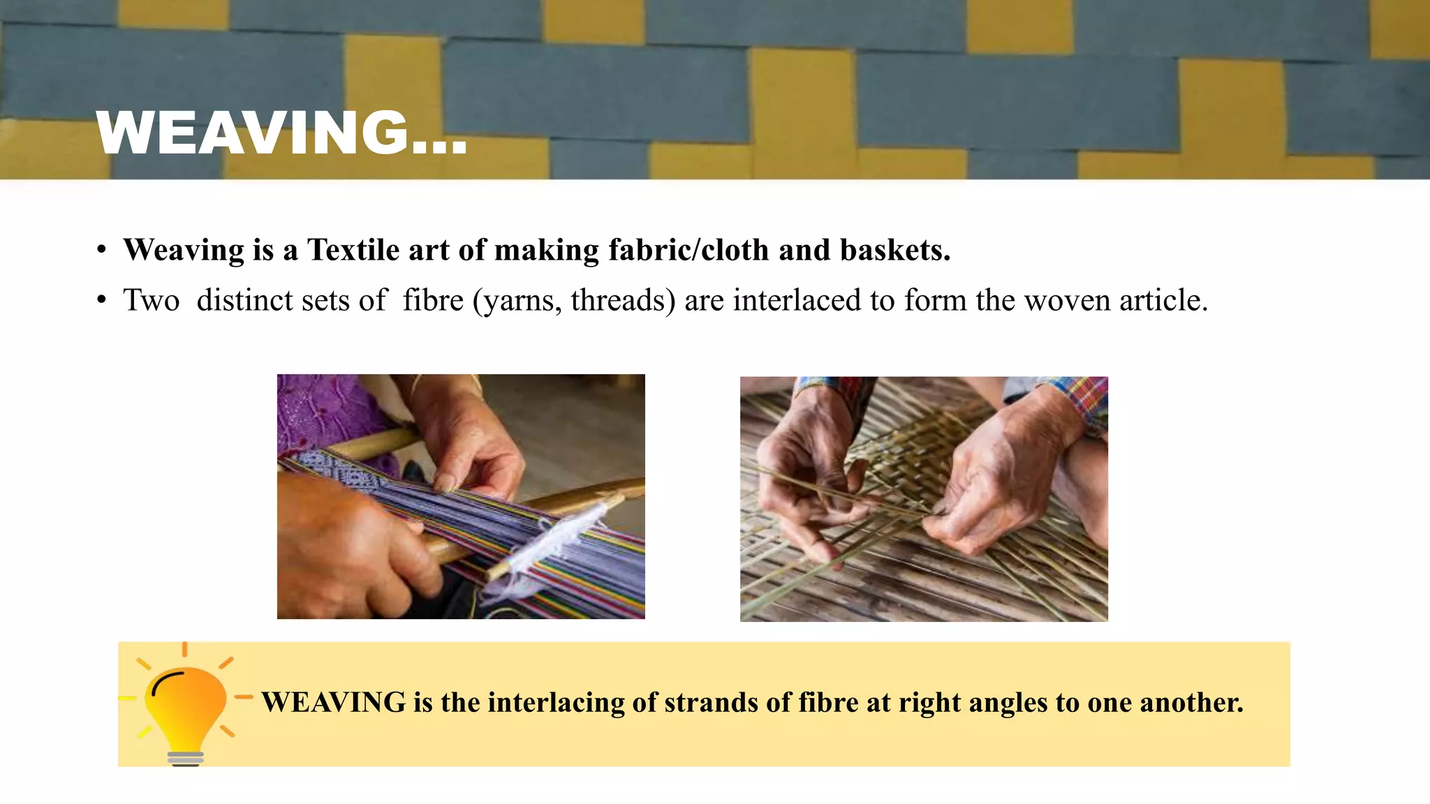 WEAVING…
• Weaving is a Textile art of making fabric/cloth and baskets.
• Two distinct sets of fibre (yarns, threads) are interlaced to form the woven article.
WEAVING is the interlacing of strands of fibre at right angles to one another.
 
