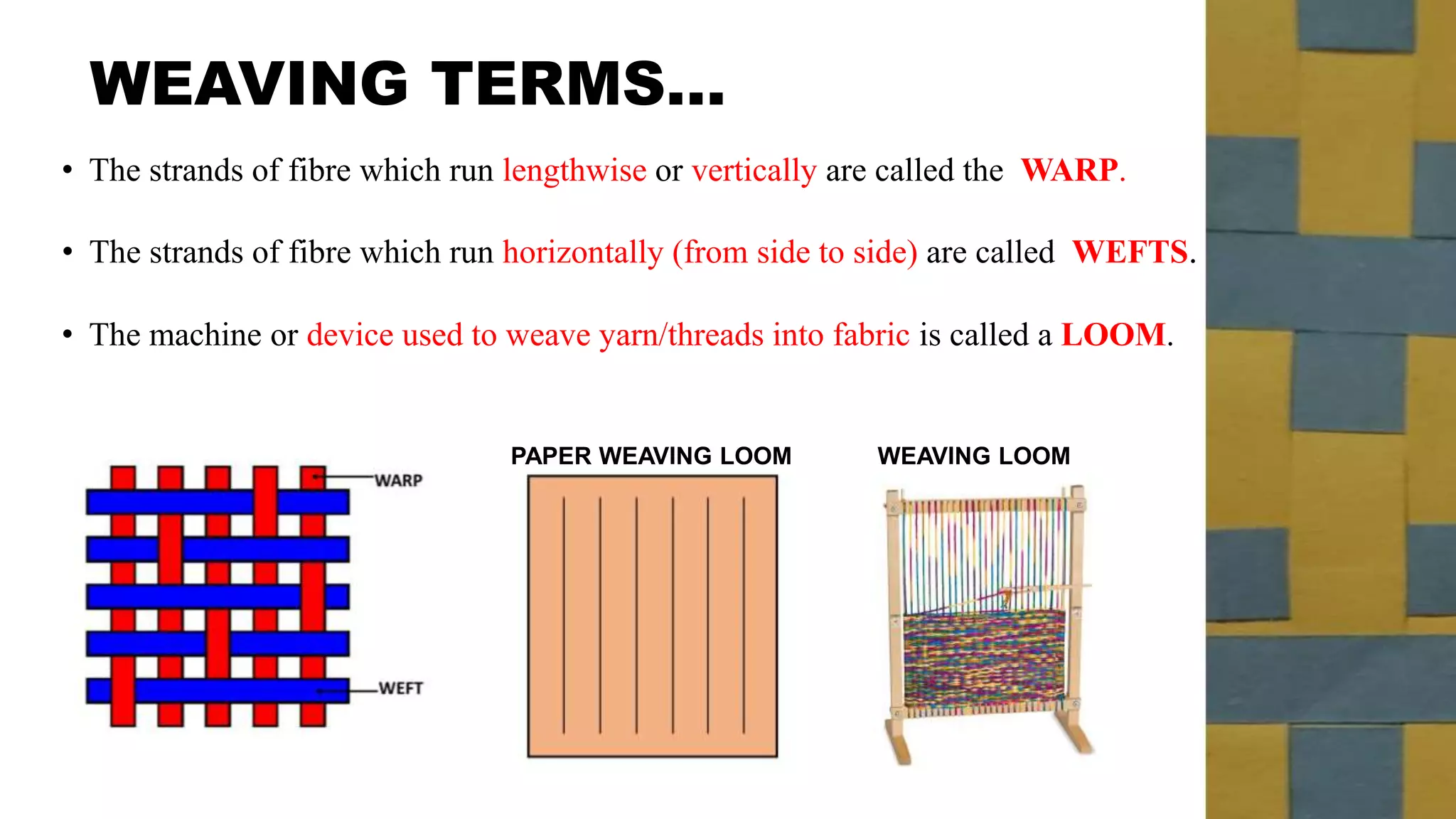 WEAVING TERMS…
• The strands of fibre which run lengthwise or vertically are called the WARP.
• The strands of fibre which run horizontally (from side to side) are called WEFTS.
PAPER WEAVING LOOM
• The machine or device used to weave yarn/threads into fabric is called a LOOM.
WEAVING LOOM
 