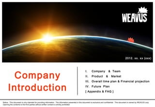 Company
I. Company & Team
II. Product & Market
III. Overall time plan & Financial projection
IV. Future Plan
[ Appendix & FAQ ]
Notice: This document is only intended for providing information. The information presented in this document is exclusive and confidential. This document is owned by WEAVUS corp.
Opening the contents to the third parties without written consent is strictly prohibited.
2012. xx. xx (xxx)
Introduction
 